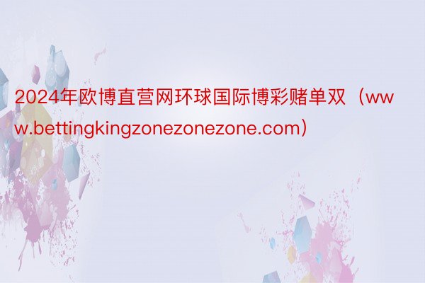 2024年欧博直营网环球国际博彩赌单双（www.bettingkingzonezonezone.com）