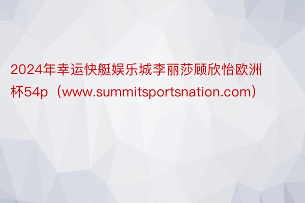 2024年幸运快艇娱乐城李丽莎顾欣怡欧洲杯54p（www.summitsportsnation.com）