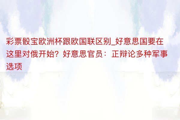 彩票骰宝欧洲杯跟欧国联区别_好意思国要在这里对俄开始？好意思官员：正辩论多种军事选项