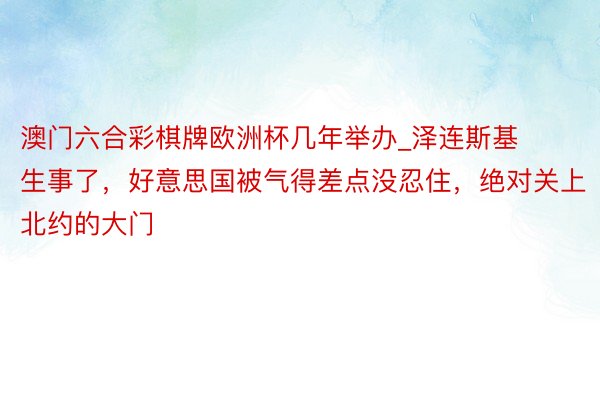 澳门六合彩棋牌欧洲杯几年举办_泽连斯基生事了，好意思国被气得差点没忍住，绝对关上北约的大门