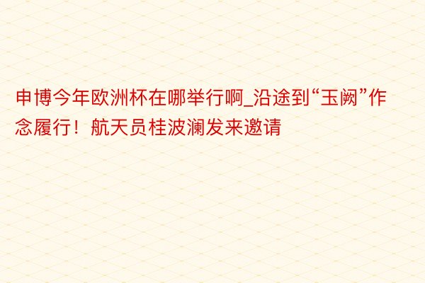 申博今年欧洲杯在哪举行啊_沿途到“玉阙”作念履行！航天员桂波澜发来邀请