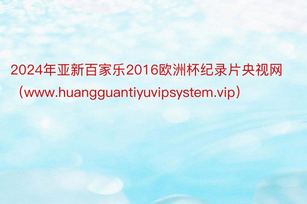 2024年亚新百家乐2016欧洲杯纪录片央视网（www.huangguantiyuvipsystem.vip）