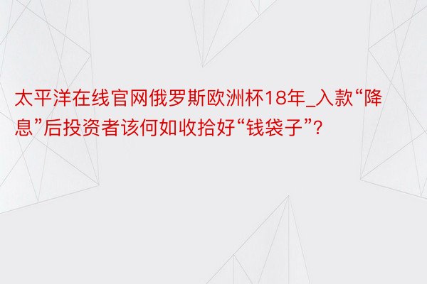 太平洋在线官网俄罗斯欧洲杯18年_入款“降息”后投资者该何如收拾好“钱袋子”？