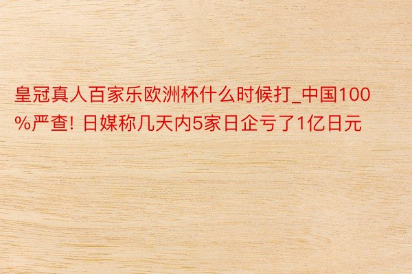 皇冠真人百家乐欧洲杯什么时候打_中国100%严查! 日媒称几天内5家日企亏了1亿日元