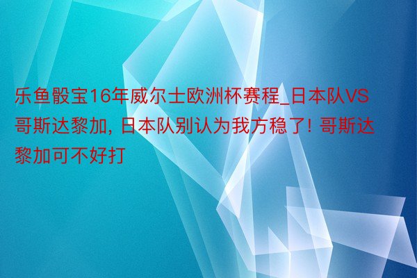 乐鱼骰宝16年威尔士欧洲杯赛程_日本队VS哥斯达黎加, 日本队别认为我方稳了! 哥斯达黎加可不好打