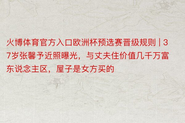 火博体育官方入口欧洲杯预选赛晋级规则 | 37岁张馨予近照曝光，与丈夫住价值几千万富东说念主区，屋子是女方买的