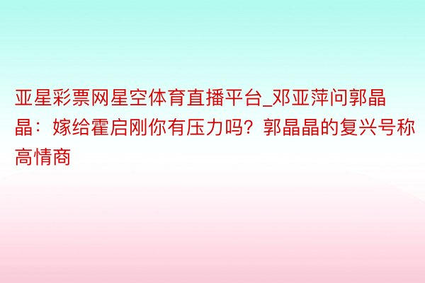 亚星彩票网星空体育直播平台_邓亚萍问郭晶晶：嫁给霍启刚你有压力吗？郭晶晶的复兴号称高情商