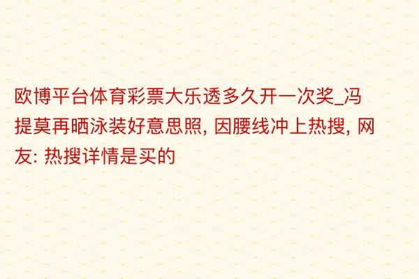 欧博平台体育彩票大乐透多久开一次奖_冯提莫再晒泳装好意思照， 因腰线冲上热搜， 网友: 热搜详情是买的