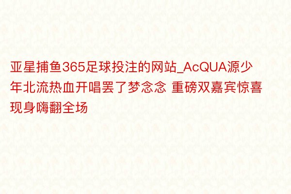 亚星捕鱼365足球投注的网站_AcQUA源少年北流热血开唱罢了梦念念 重磅双嘉宾惊喜现身嗨翻全场