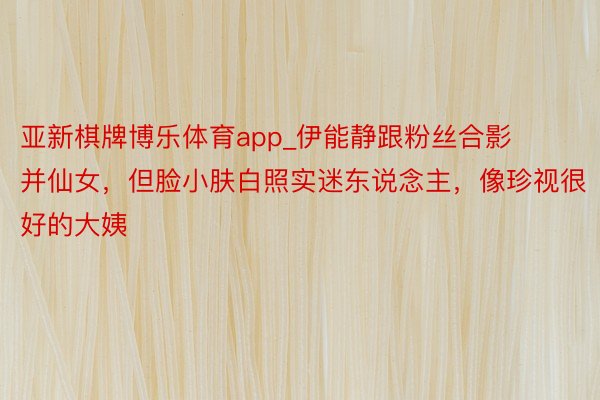 亚新棋牌博乐体育app_伊能静跟粉丝合影并仙女，但脸小肤白照实迷东说念主，像珍视很好的大姨