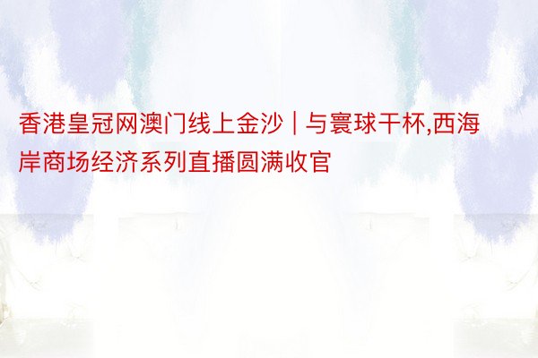 香港皇冠网澳门线上金沙 | 与寰球干杯,西海岸商场经济系列直播圆满收官