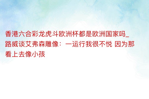 香港六合彩龙虎斗欧洲杯都是欧洲国家吗_路威谈艾弗森雕像：一运行我很不悦 因为那看上去像小孩