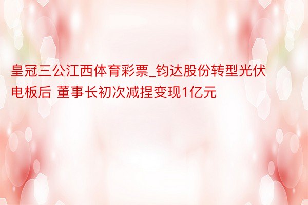 皇冠三公江西体育彩票_钧达股份转型光伏电板后 董事长初次减捏变现1亿元