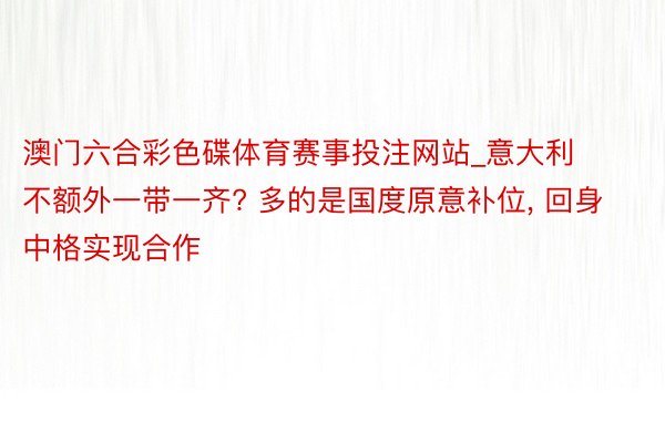 澳门六合彩色碟体育赛事投注网站_意大利不额外一带一齐? 多的是国度原意补位, 回身中格实现合作