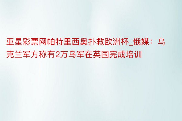 亚星彩票网帕特里西奥扑救欧洲杯_俄媒：乌克兰军方称有2万乌军在英国完成培训