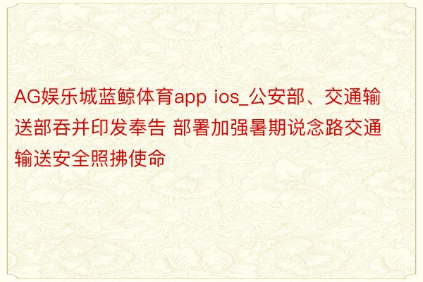 AG娱乐城蓝鲸体育app ios_公安部、交通输送部吞并印发奉告 部署加强暑期说念路交通输送安全照拂使命