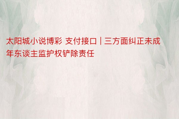 太阳城小说博彩 支付接口 | 三方面纠正未成年东谈主监护权铲除责任