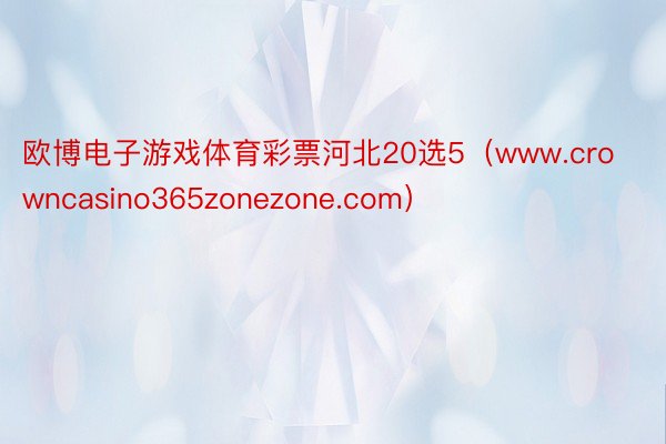 欧博电子游戏体育彩票河北20选5（www.crowncasino365zonezone.com）