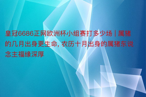 皇冠6686正网欧洲杯小组赛打多少场 | 属猪的几月出身更生命, 农历十月出身的属猪东说念主福缘深厚