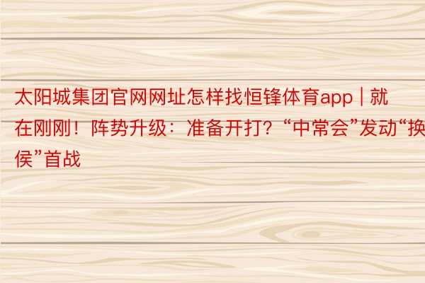 太阳城集团官网网址怎样找恒锋体育app | 就在刚刚！阵势升级：准备开打？“中常会”发动“换侯”首战