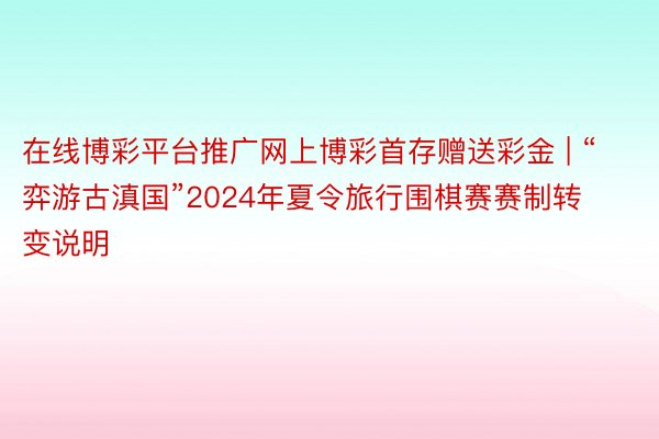 在线博彩平台推广网上博彩首存赠送彩金 | “弈游古滇国”2024年夏令旅行围棋赛赛制转变说明