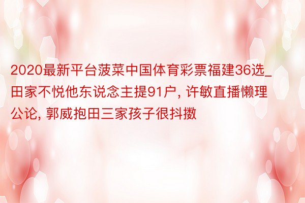 2020最新平台菠菜中国体育彩票福建36选_田家不悦他东说念主提91户, 许敏直播懒理公论, 郭威抱田三家孩子很抖擞