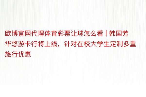 欧博官网代理体育彩票让球怎么看 | 韩国芳华悠游卡行将上线，针对在校大学生定制多重旅行优惠