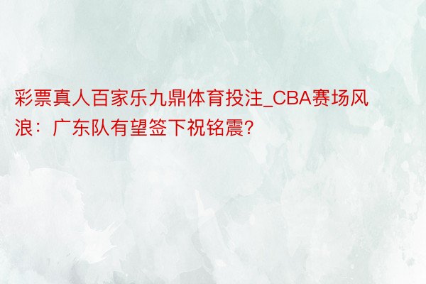 彩票真人百家乐九鼎体育投注_CBA赛场风浪：广东队有望签下祝铭震？