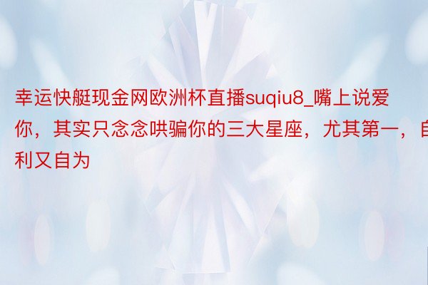 幸运快艇现金网欧洲杯直播suqiu8_嘴上说爱你，其实只念念哄骗你的三大星座，尤其第一，自利又自为