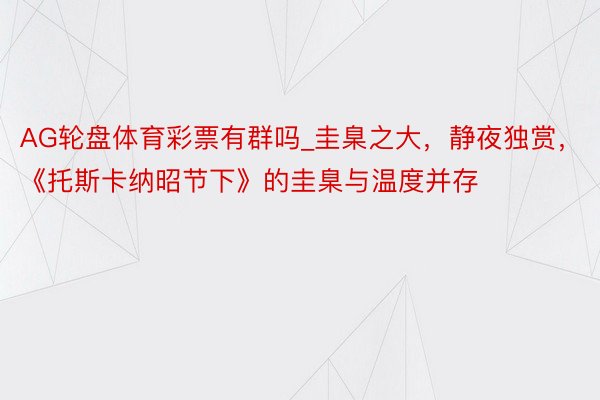 AG轮盘体育彩票有群吗_圭臬之大，静夜独赏，《托斯卡纳昭节下》的圭臬与温度并存