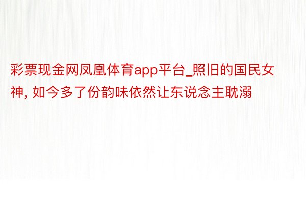 彩票现金网凤凰体育app平台_照旧的国民女神, 如今多了份韵味依然让东说念主耽溺