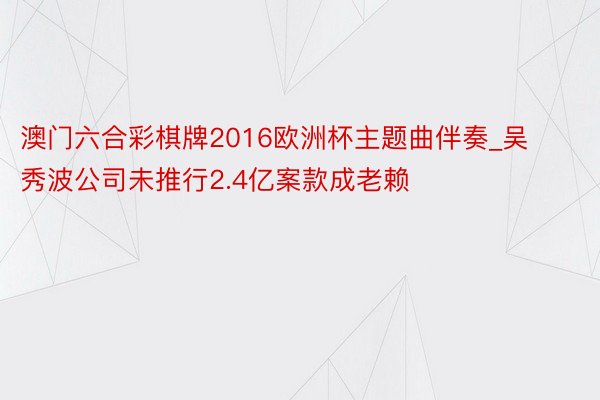 澳门六合彩棋牌2016欧洲杯主题曲伴奏_吴秀波公司未推行2.4亿案款成老赖