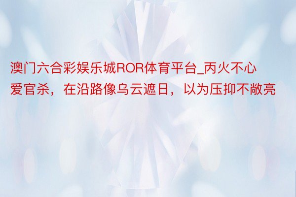 澳门六合彩娱乐城ROR体育平台_丙火不心爱官杀，在沿路像乌云遮日，以为压抑不敞亮