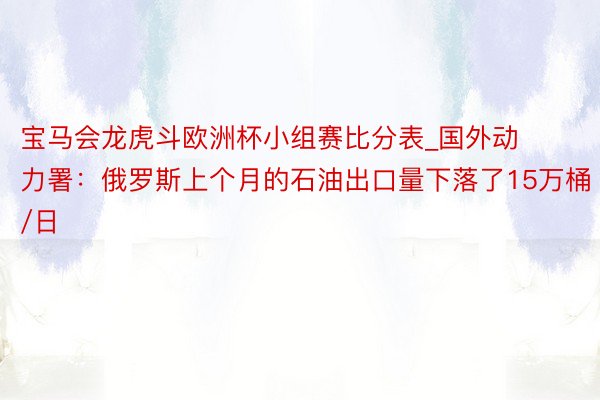 宝马会龙虎斗欧洲杯小组赛比分表_国外动力署：俄罗斯上个月的石油出口量下落了15万桶/日