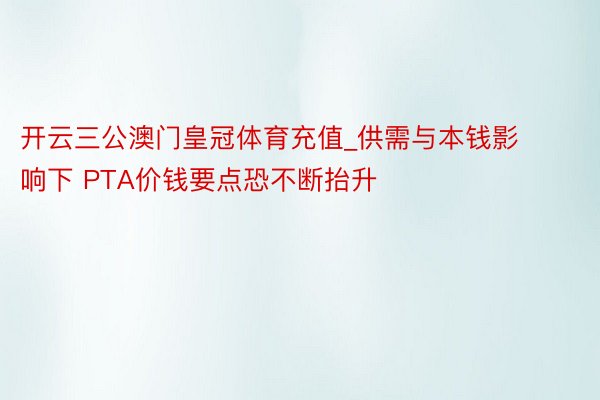 开云三公澳门皇冠体育充值_供需与本钱影响下 PTA价钱要点恐不断抬升