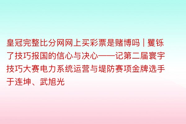 皇冠完整比分网网上买彩票是赌博吗 | 矍铄了技巧报国的信心与决心——记第二届寰宇技巧大赛电力系统运营与堤防赛项金牌选手于连坤、武旭光