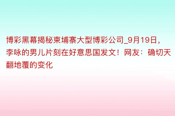 博彩黑幕揭秘柬埔寨大型博彩公司_9月19日，李咏的男儿片刻在好意思国发文！网友：确切天翻地覆的变化