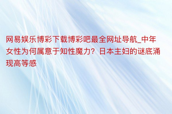 网易娱乐博彩下载博彩吧最全网址导航_中年女性为何属意于知性魔力？日本主妇的谜底涌现高等感