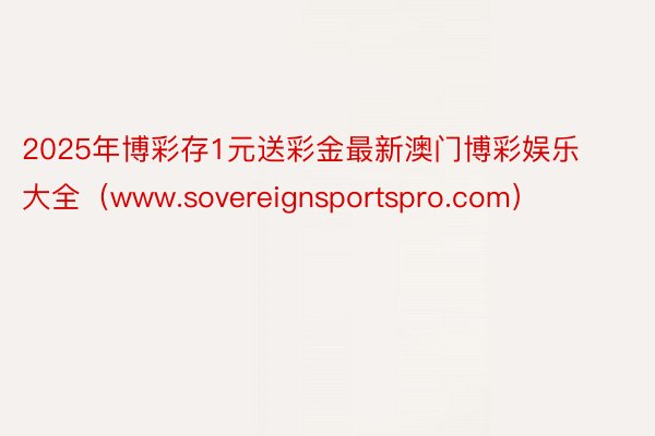 2025年博彩存1元送彩金最新澳门博彩娱乐大全（www.sovereignsportspro.com）